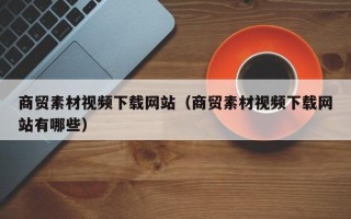 鹤岗商贸素材视频下载网站（商贸素材视频下载网站有哪些）
