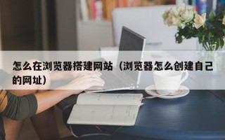 鹤岗怎么在浏览器搭建网站（浏览器怎么创建自己的网址）