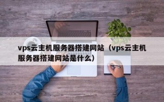 鹤岗vps云主机服务器搭建网站（vps云主机服务器搭建网站是什么）