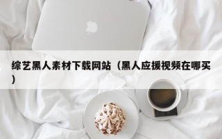 鹤岗综艺黑人素材下载网站（黑人应援视频在哪买）