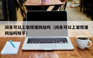 鹤岗闲鱼可以上架搭建网站吗（闲鱼可以上架搭建网站吗知乎）